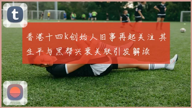 香港十四k创始人旧事再起关注 其生平与黑帮兴衰关联引发解读