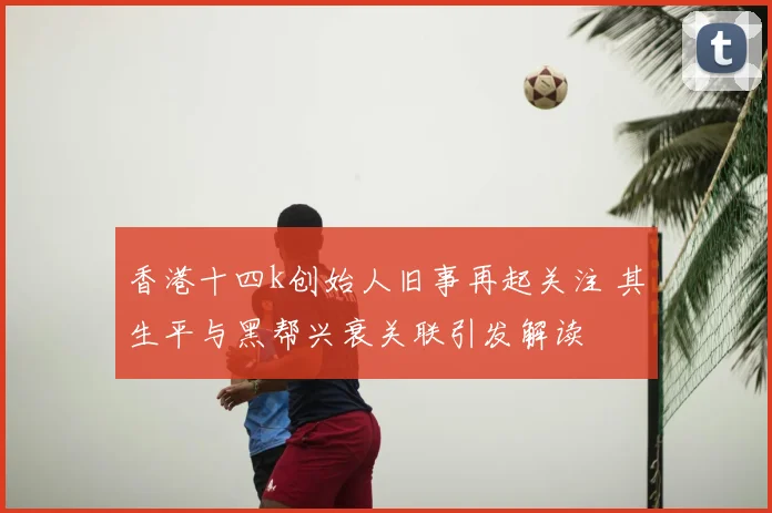 香港十四k创始人旧事再起关注 其生平与黑帮兴衰关联引发解读