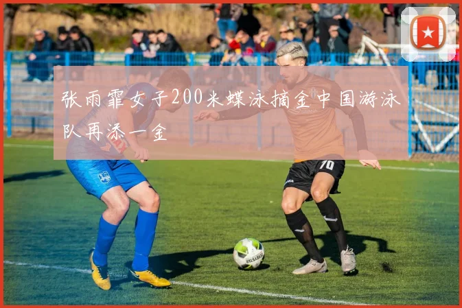 张雨霏女子200米蝶泳摘金中国游泳队再添一金