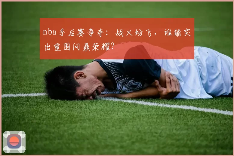 nba季后赛争夺：战火纷飞，谁能突出重围问鼎荣耀？