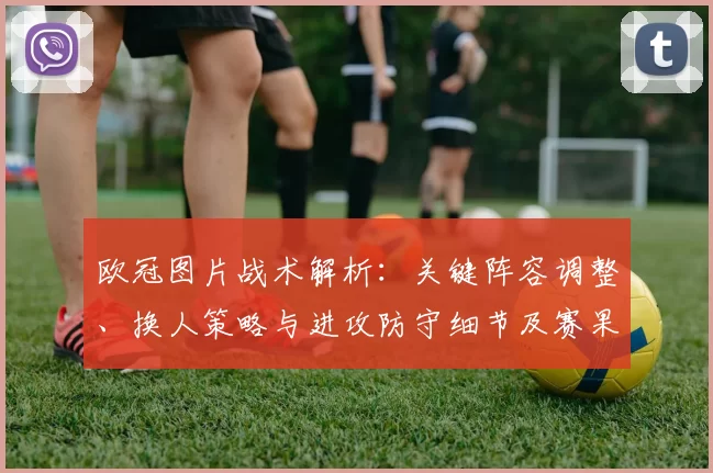 欧冠图片战术解析:关键阵容调整、换人策略与进攻防守细节及赛果影响