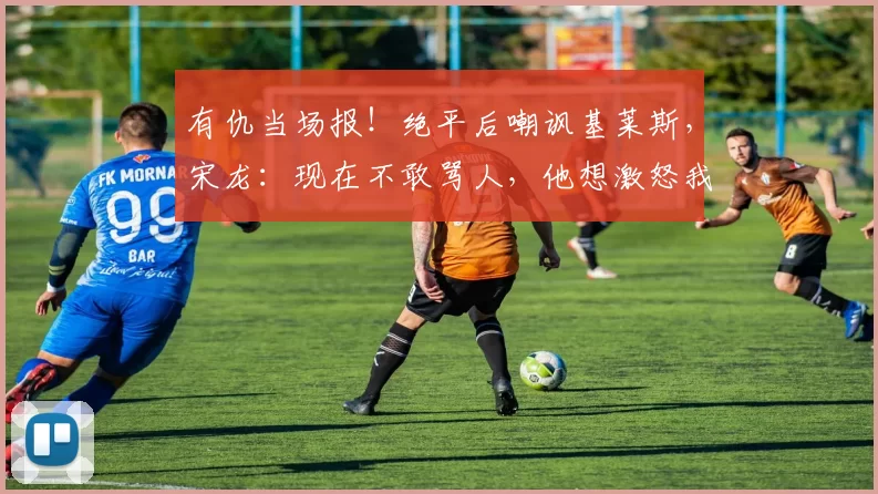 有仇当场报！绝平后嘲讽基莱斯，宋龙：现在不敢骂人，他想激怒我