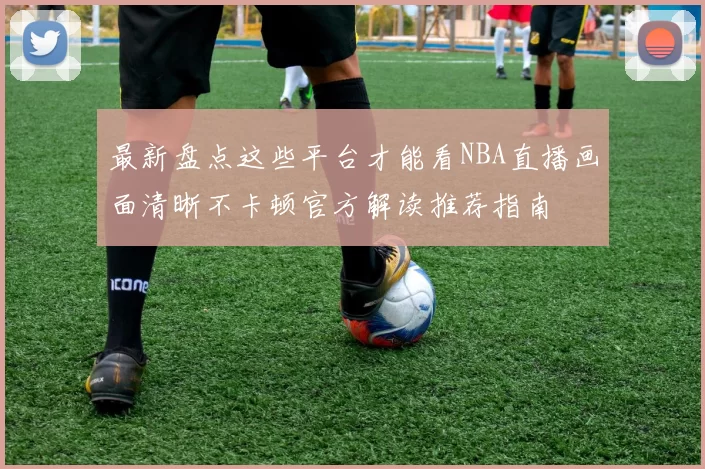 最新盘点这些平台才能看NBA直播画面清晰不卡顿官方解读推荐指南