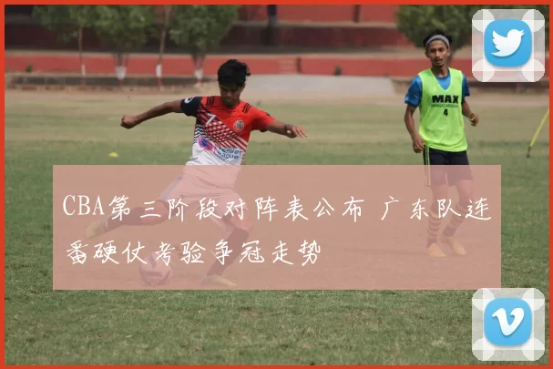 CBA第三阶段对阵表公布 广东队连番硬仗考验争冠走势