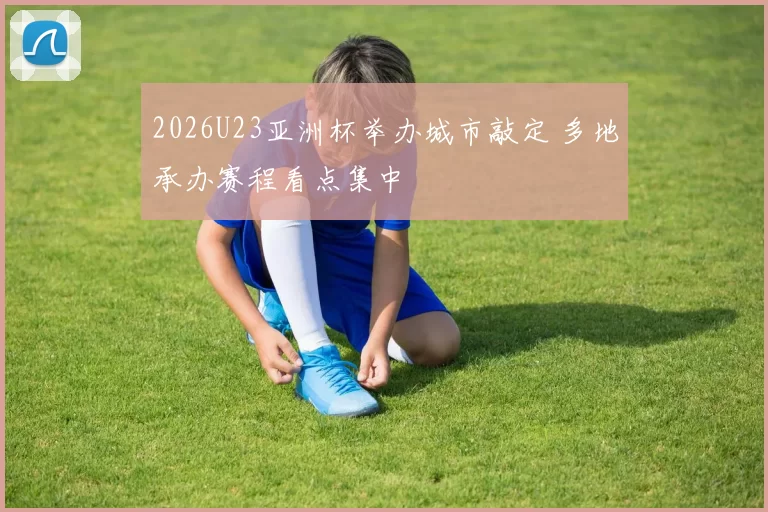 2026U23亚洲杯举办城市敲定 多地承办赛程看点集中