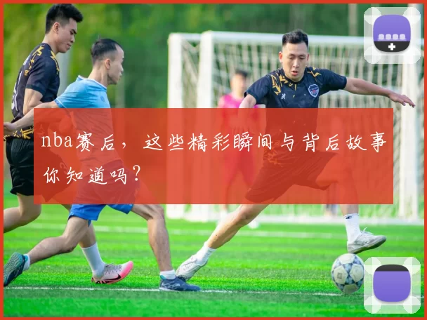 nba赛后，这些精彩瞬间与背后故事你知道吗？
