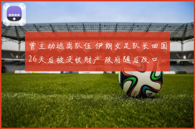曾主动逃离队伍 伊朗女足队长回国26天后被没收财产 政府随后改口