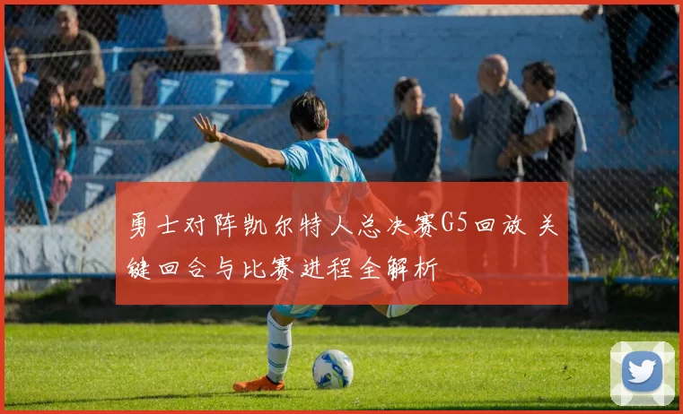 勇士对阵凯尔特人总决赛G5回放 关键回合与比赛进程全解析