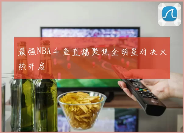 最强NBA斗鱼直播聚焦全明星对决火热开启