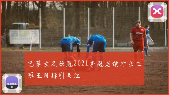 巴萨女足欧冠2021夺冠后续冲击三冠王目标引关注