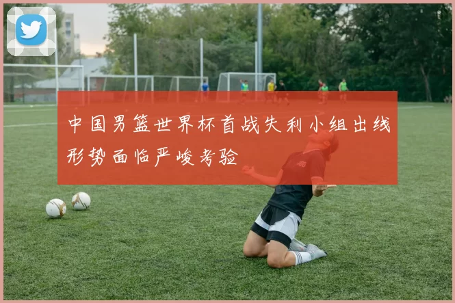 中国男篮世界杯首战失利小组出线形势面临严峻考验