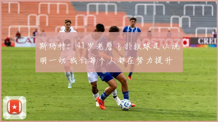 斯玛特：41岁老詹飞扑救球足以说明一切 我们每个人都在努力提升