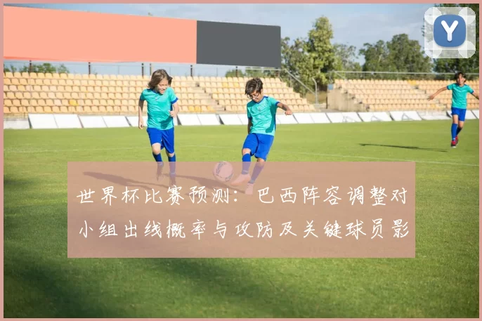 世界杯比赛预测：巴西阵容调整对小组出线概率与攻防及关键球员影响