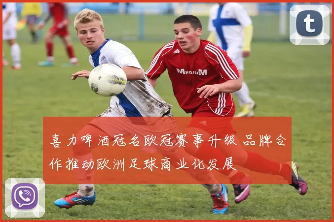 喜力啤酒冠名欧冠赛事升级 品牌合作推动欧洲足球商业化发展