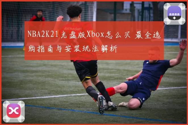 NBA2K21光盘版Xbox怎么买 最全选购指南与安装玩法解析