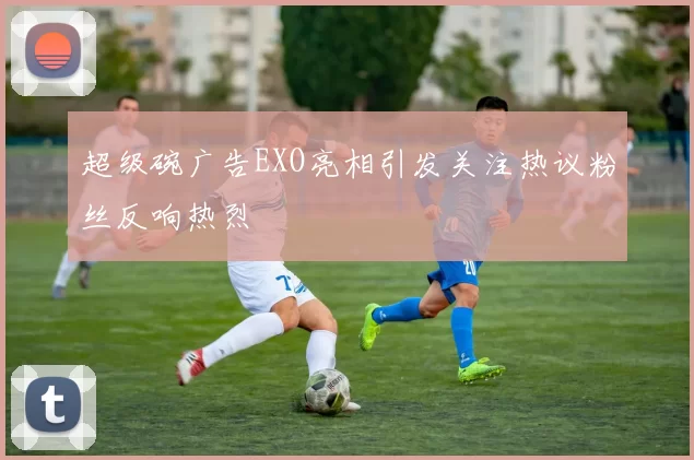 超级碗广告EXO亮相引发关注热议粉丝反响热烈
