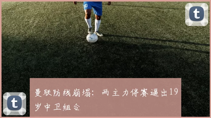 曼联防线崩塌：两主力停赛逼出19岁中卫组合