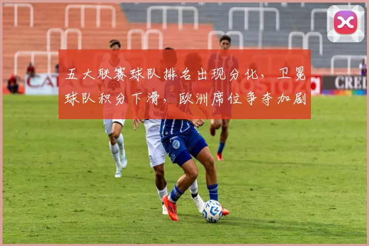 五大联赛球队排名出现分化,卫冕球队积分下滑,欧洲席位争夺加剧