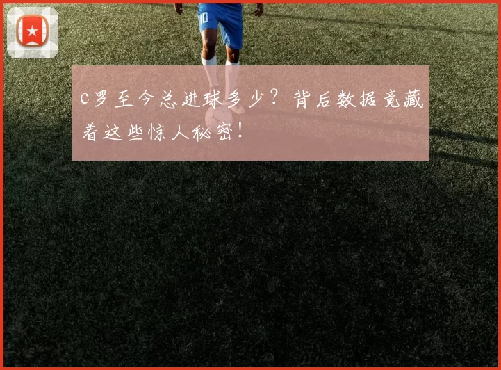 c罗至今总进球多少？背后数据竟藏着这些惊人秘密！