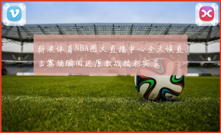 新浪体育NBA图文直播中心全天候直击赛场瞬间还原激战精彩实录