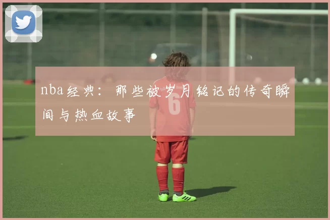 nba经典：那些被岁月铭记的传奇瞬间与热血故事