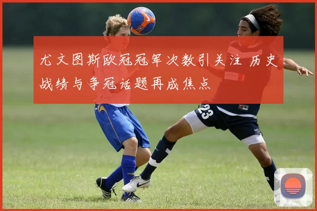 尤文图斯欧冠冠军次数引关注 历史战绩与争冠话题再成焦点