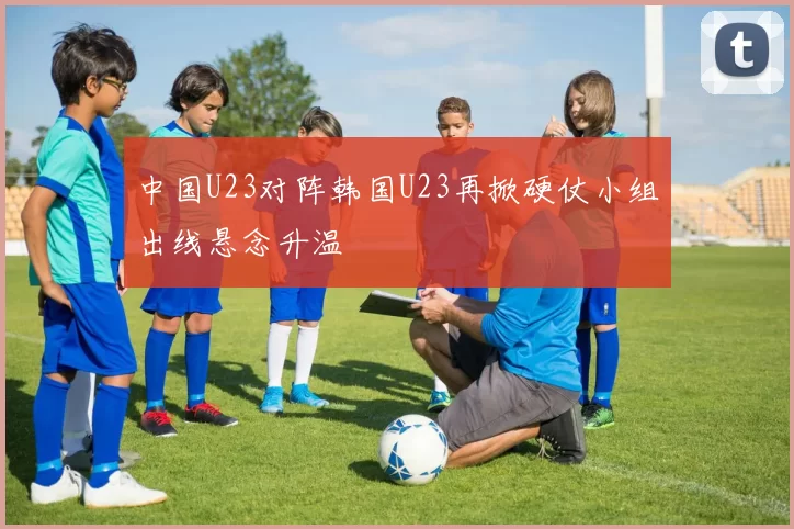 中国U23对阵韩国U23再掀硬仗小组出线悬念升温