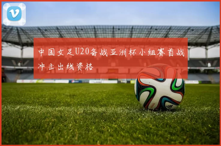 中国女足U20备战亚洲杯小组赛首战冲击出线资格