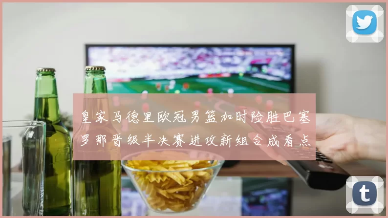 皇家马德里欧冠男篮加时险胜巴塞罗那晋级半决赛进攻新组合成看点