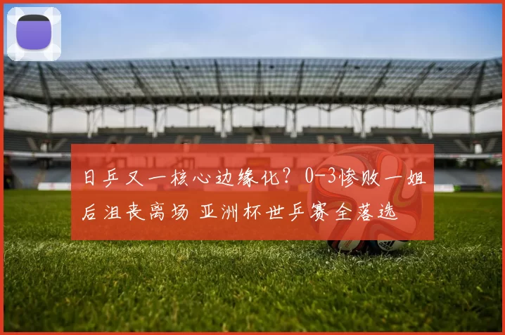 日乒又一核心边缘化？0-3惨败一姐后沮丧离场 亚洲杯世乒赛全落选