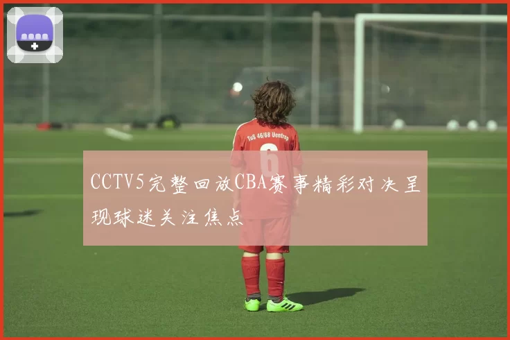 CCTV5完整回放CBA赛事精彩对决呈现球迷关注焦点