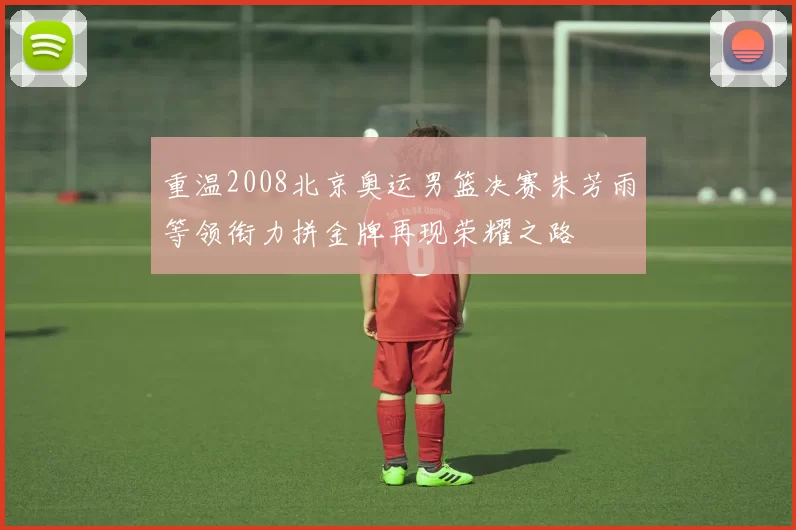 重温2008北京奥运男篮决赛朱芳雨等领衔力拼金牌再现荣耀之路