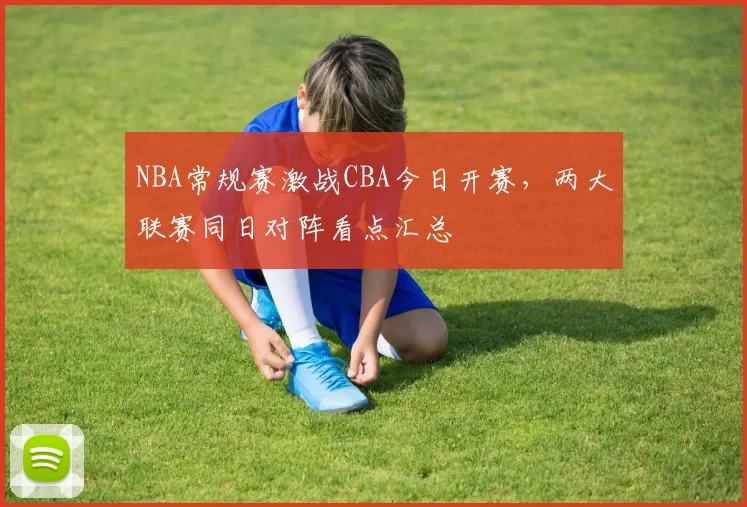 NBA常规赛激战CBA今日开赛，两大联赛同日对阵看点汇总