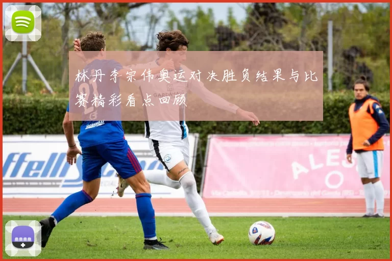 林丹李宗伟奥运对决胜负结果与比赛精彩看点回顾