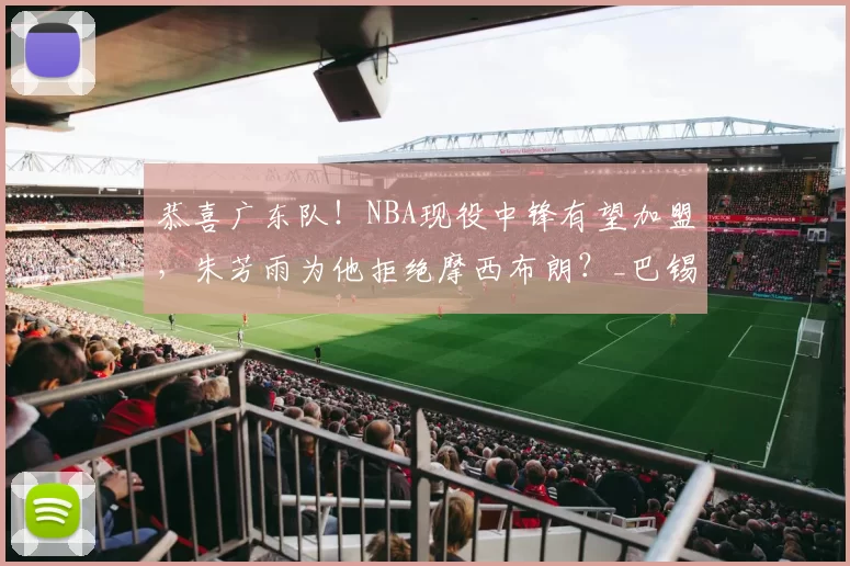恭喜广东队！NBA现役中锋有望加盟，朱芳雨为他拒绝摩西布朗？_巴锡_1_CBA