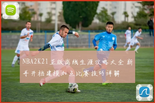 NBA2K21正版离线生涯攻略大全 新手开档建模加点比赛技巧详解