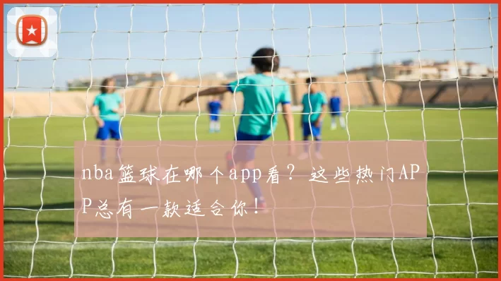 nba篮球在哪个app看?这些热门APP总有一款适合你!