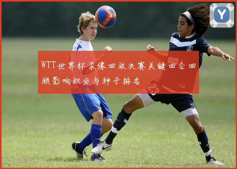 WTT世界杯录像回放决赛关键回合回顾影响积分与种子排名