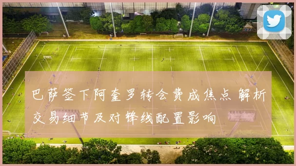 巴萨签下阿奎罗转会费成焦点 解析交易细节及对锋线配置影响