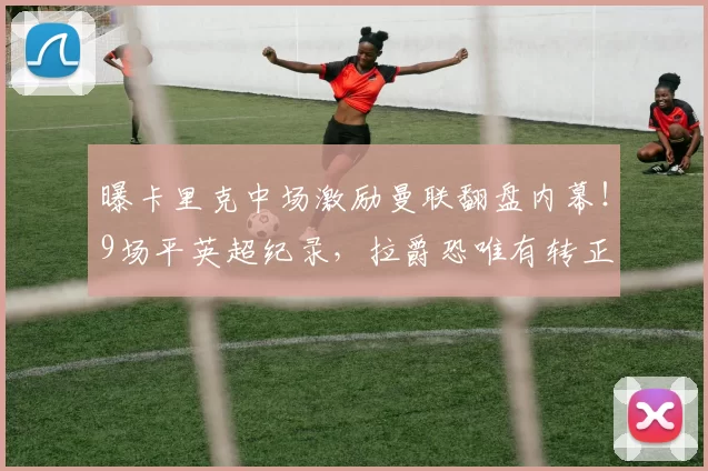 曝卡里克中场激励曼联翻盘内幕！9场平英超纪录，拉爵恐唯有转正