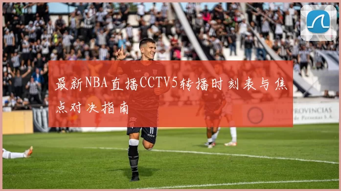 最新NBA直播CCTV5转播时刻表与焦点对决指南