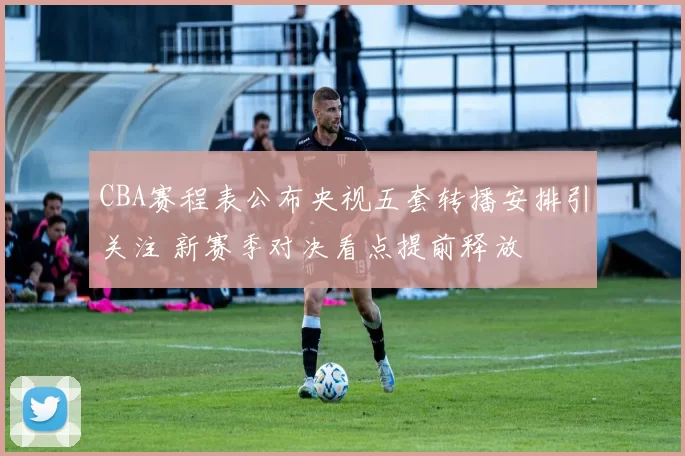 CBA赛程表公布央视五套转播安排引关注 新赛季对决看点提前释放