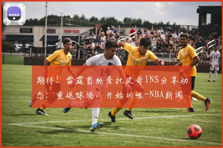 期待!雷霆首轮秀托皮奇INS分享动态:重返球场,开始训练-NBA新闻