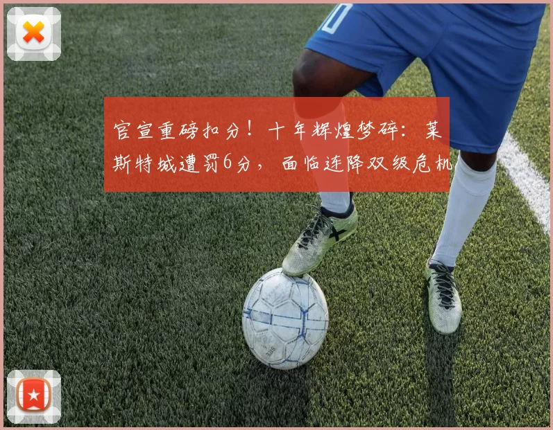 官宣重磅扣分!十年辉煌梦碎:莱斯特城遭罚6分,面临连降双级危机_联赛_英格兰_财务