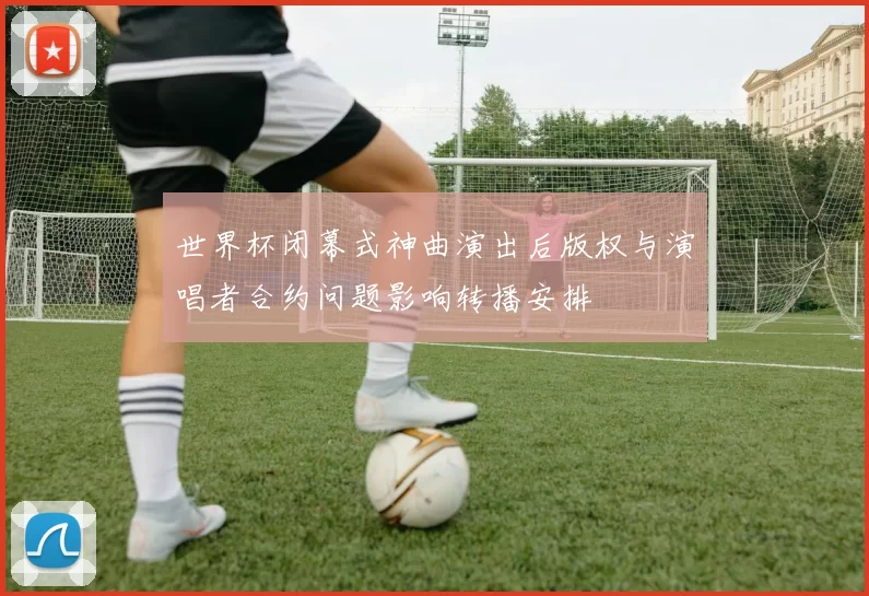 世界杯闭幕式神曲演出后版权与演唱者合约问题影响转播安排